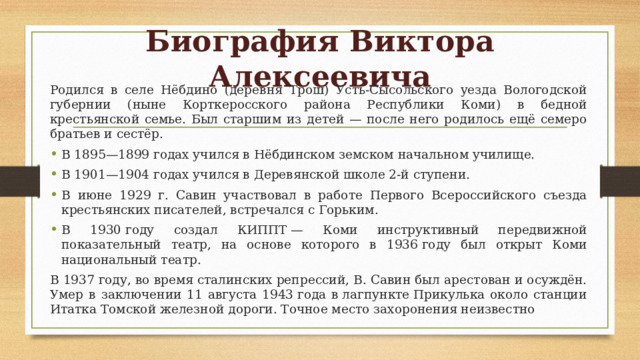 Биография Виктора Алексеевича Родился в селе Нёбдино (деревня Трош) Усть-Сысольского уезда Вологодской губернии (ныне Корткеросского района Республики Коми) в бедной крестьянской семье. Был старшим из детей — после него родилось ещё семеро братьев и сестёр. В 1895—1899 годах учился в Нёбдинском земском начальном училище. В 1901—1904 годах учился в Деревянской школе 2-й ступени. В июне 1929 г. Савин участвовал в работе Первого Всероссийского съезда крестьянских писателей, встречался с Горьким. В 1930 году создал КИППТ — Коми инструктивный передвижной показательный театр, на основе которого в 1936 году был открыт Коми национальный театр. В 1937 году, во время сталинских репрессий, В. Савин был арестован и осуждён. Умер в заключении 11 августа 1943 года в лагпункте Прикулька около станции Итатка Томской железной дороги. Точное место захоронения неизвестно 