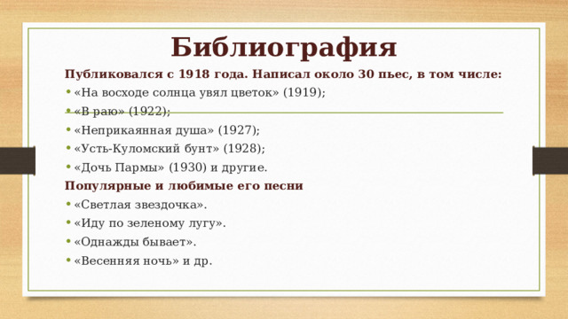 Библиография Публиковался с 1918 года. Написал около 30 пьес, в том числе: «На восходе солнца увял цветок» (1919); «В раю» (1922); «Неприкаянная душа» (1927); «Усть-Куломский бунт» (1928); «Дочь Пармы» (1930) и другие. Популярные и любимые его песни «Светлая звездочка». «Иду по зеленому лугу». «Однажды бывает». «Весенняя ночь» и др. 