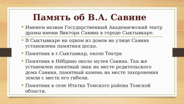 Память об В.А. Савине Именем назван Государственный Академический театр драмы имени Виктора Савина в городе Сыктывкаре. В Сыктывкаре на одном из домов на улице Савина установлена памятная доска. Памятник в г.Сыктывкар, около Театра Памятник в Нёбдино около музея Савина. Так же установлен памятный знак на месте родительского дома Савина, памятный камень на месте захоронения земли с места его гибели. Памятник в селе Итатка Томского района Томской области. 