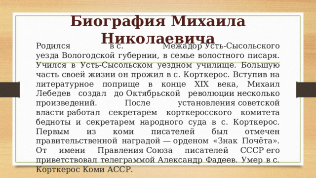 Биография Михаила Николаевича Родился в с. Межадор Усть-Сысольского уезда Вологодской губернии, в семье волостного писаря. Учился в Усть-Сысольском уездном училище. Большую часть своей жизни он прожил в с. Корткерос. Вступив на литературное поприще в конце XIX века, Михаил Лебедев создал до Октябрьской революции несколько произведений. После установления советской власти работал секретарем корткеросского комитета бедноты и секретарем народного суда в с. Корткерос. Первым из коми писателей был отмечен правительственной наградой — орденом «Знак Почёта». От имени Правления Союза писателей СССР его приветствовал телеграммой Александр Фадеев. Умер в с. Корткерос Коми АССР. 