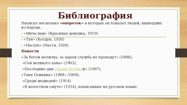 Библиография Написал несколько «опереток» в которых он показал людей, вышедших из народа. - «Мича ныв» (Красивая девушка, 1919) - «Тун» (Колдун, 1920) - «Настук» (Настя, 1928)  Повести «За богом молитва, за царем служба не пропадут» (1898),  «Сон великого хана» (1903),  «Последние дни  Перми Велико й» (1907), «Таня Осинина» (1908—1909),  «Среди медведей» (1914)  «В волостном омуте» (1914), написанные на русском языке. 