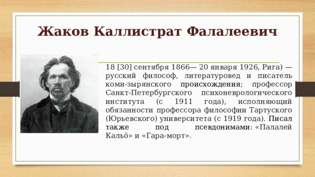 Жаков Каллистрат Фалалеевич   18 [30] сентября 1866— 20 января 1926, Рига) — русский философ, литературовед и писатель коми-зырянского происхождения ; профессор Санкт-Петербургского психоневрологического института (с 1911 года), исполняющий обязанности профессора философии Тартуского (Юрьевского) университета (с 1919 года). Писал также под псевдонимами : «Палалей Кальö» и «Гара-морт». 