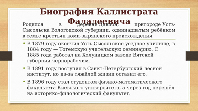 Биография Каллистрата Фалалеевича Родился в деревне Давпон, пригороде Усть-Сысольска Вологодской губернии, одиннадцатым ребёнком в семье крестьян коми-зырянского происхождения. В 1879 году окончил Усть-Сысольское уездное училище, в 1884 году — Тотемскую учительскую семинарию. С 1885 года работал на Холуницком заводе Вятской губернии чернорабочим. В 1891 году поступил в Санкт-Петербургский лесной институт, но из-за тяжёлой жизни оставил его.  В 1896 году стал студентом физико-математического факультета Киевского университета, а через год перешёл на историко-филологический факультет. 