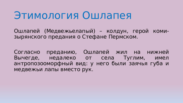 Этимология Ошлапея Ошлапей (Медвежьелапый) – колдун, герой коми-зырянского предания о Стефане Пермском. Согласно преданию, Ошлапей жил на нижней Вычегде, недалеко от села Туглим, имел антропозооморфный вид: у него были заячья губа и медвежьи лапы вместо рук. 