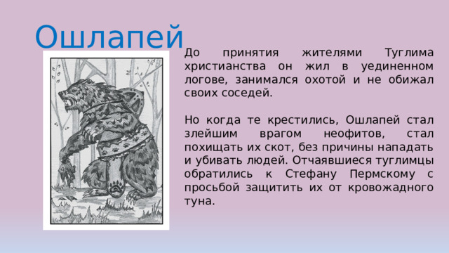 Ошлапей До принятия жителями Туглима христианства он жил в уединенном логове, занимался охотой и не обижал своих соседей. Но когда те крестились, Ошлапей стал злейшим врагом неофитов, стал похищать их скот, без причины нападать и убивать людей. Отчаявшиеся туглимцы обратились к Стефану Пермскому с просьбой защитить их от кровожадного туна.  