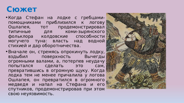 Сюжет Когда Стефан на лодке с гребцами-помощниками приблизился к логову Ошлапея, тот продемонстрировал типичные для коми-зырянского фольклора колдовские способности могучего туна: власть над водной стихией и дар оборотничества. Вначале он, стремясь опрокинуть лодку, вздыбил поверхность Вычегды огромными валами, а, потерпев неудачу попытался сделать это сам, превратившись в огромную щуку. Когда лодка тем не менее причалила у логова Ошлапея, он превратился в огромного медведя и напал на Стефана и его спутников, продемонстрировав при этом свою неуязвимость. 