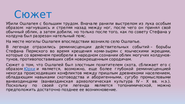 Сюжет Убили Ошлапея с большим трудом. Вначале ранили выстрелом из лука особым образом: нагнувшись и стреляя назад между ног, после чего он принял свой обычный облик, а затем добили, но только после того, как по совету Стефана у колдуна был разрезан нательный пояс. На месте могилы Ошлапея впоследствии возникло село Ошлапье. В легенде отразились реминисценции действительных событий – борьбы Стефана Пермского во время крещения коми-зырян с языческими жрецами, которые со временем приобрели в народном сознании облик могучих колдунов-тунов, противопоставивших себя новокрещенным сородичам. Сюжет о том, что Ошлапей был злостным похитителем скота, сближает его с образом  Юрки  и является, возможно, еще более глубокой реминисценцией некогда происходивших конфликтов между пришлым древнекоми населением, обладающим навыками скотоводства и аборигенными, сугубо промысловыми ванвиздинцами (ванвиздинская археологическая культура IV – X вв. н.э.). Поскольку по своей сути легенда является топонимической, можно предположить достаточно позднее ее возникновение. 