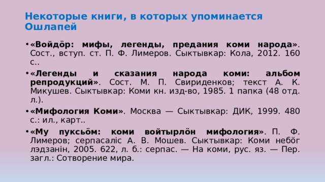 Некоторые книги, в которых упоминается Ошлапей   «Войдӧр: мифы, легенды, предания коми народа» . Сост., вступ. ст. П. Ф. Лимеров. Сыктывкар: Кола, 2012. 160 с..  «Легенды и сказания народа коми: альбом репродукций» . Сост. М. П. Свириденков; текст А. К. Микушев. Сыктывкар: Коми кн. изд-во, 1985. 1 папка (48 отд. л.).  «Мифология Коми» . Москва — Сыктывкар: ДИК, 1999. 480 с.: ил., карт..  «Му пуксьӧм: коми войтырлӧн мифология» .  П. Ф. Лимеров; серпасалic А. В. Мошев. Сыктывкар: Коми небӧг лэдзанiн, 2005. 622, л. б.: серпас. — На коми, рус. яз. — Пер. загл.: Сотворение мира.  