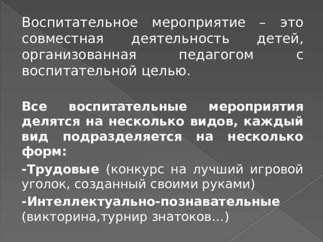 Воспитательное мероприятие – это совместная деятельность детей, организованная педагогом с воспитательной целью.  Все воспитательные мероприятия делятся на несколько видов, каждый вид подразделяется на несколько форм: -Трудовые (конкурс на лучший игровой уголок, созданный своими руками) -Интеллектуально-познавательные (викторина,турнир знатоков…) 