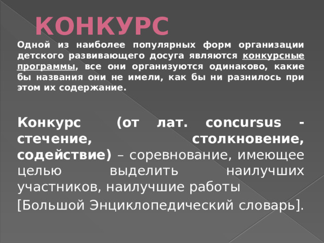 КОНКУРС Одной из наиболее популярных форм организации детского развивающего досуга являются конкурсные программы , все они организуются одинаково, какие бы названия они не имели, как бы ни разнилось при этом их содержание.  Конкурс (от лат. concursus - стечение, столкновение, содействие) – соревнование, имеющее целью выделить наилучших участников, наилучшие работы [Большой Энциклопедический словарь]. 