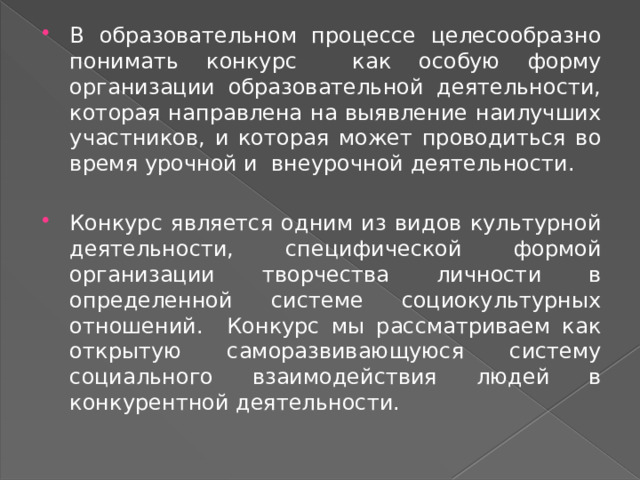 В образовательном процессе целесообразно понимать конкурс как особую форму организации образовательной деятельности, которая направлена на выявление наилучших участников, и которая может проводиться во время урочной и внеурочной деятельности. Конкурс является одним из видов культурной деятельности, специфической формой организации творчества личности в определенной системе социокультурных отношений. Конкурс мы рассматриваем как открытую саморазвивающуюся систему социального взаимодействия людей в конкурентной деятельности. 