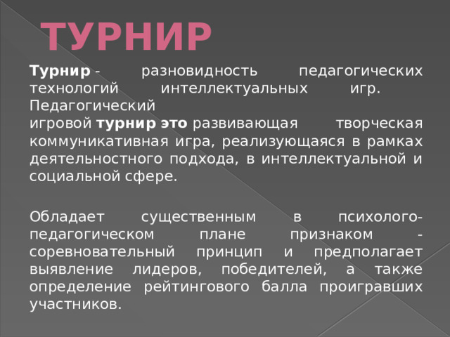 ТУРНИР Турнир  - разновидность педагогических технологий интеллектуальных игр. Педагогический игровой  турнир   это  развивающая творческая коммуникативная игра, реализующаяся в рамках деятельностного подхода, в интеллектуальной и социальной сфере.  Обладает существенным в психолого-педагогическом плане признаком -соревновательный принцип и предполагает выявление лидеров, победителей, а также определение рейтингового балла проигравших участников. 