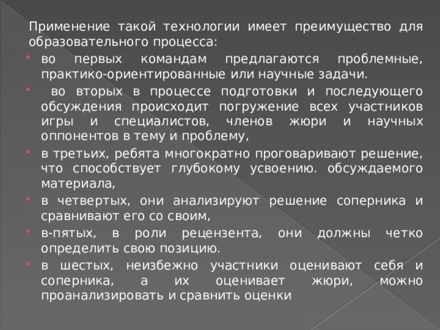 Применение такой технологии имеет преимущество для образовательного процесса: во первых командам предлагаются проблемные, практико-ориентированные или научные задачи.  во вторых в процессе подготовки и последующего обсуждения происходит погружение всех участников игры и специалистов, членов жюри и научных оппонентов в тему и проблему, в третьих, ребята многократно проговаривают решение, что способствует глубокому усвоению. обсуждаемого материала, в четвертых, они анализируют решение соперника и сравнивают его со своим, в-пятых, в роли рецензента, они должны четко определить свою позицию. в шестых, неизбежно участники оценивают себя и соперника, а их оценивает жюри, можно проанализировать и сравнить оценки 