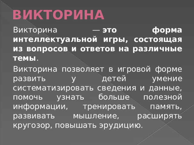 ВИКТОРИНА Викторина —  это форма интеллектуальной игры, состоящая из вопросов и ответов на различные темы . Викторина позволяет в игровой форме развить у детей умение систематизировать сведения и данные, помочь узнать больше полезной информации, тренировать память, развивать мышление, расширять кругозор, повышать эрудицию.  