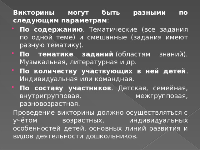 Викторины могут быть разными по следующим параметрам : По содержанию . Тематические (все задания по одной теме) и смешанные (задания имеют разную тематику). По тематике заданий  (областям знаний). Музыкальная, литературная и др. По количеству участвующих в ней детей . Индивидуальная или командная. По составу участников . Детская, семейная, внутригрупповая, межгрупповая, разновозрастная.  Проведение викторины должно осуществляться с учётом возрастных, индивидуальных особенностей детей, основных линий развития и видов деятельности дошкольников. 