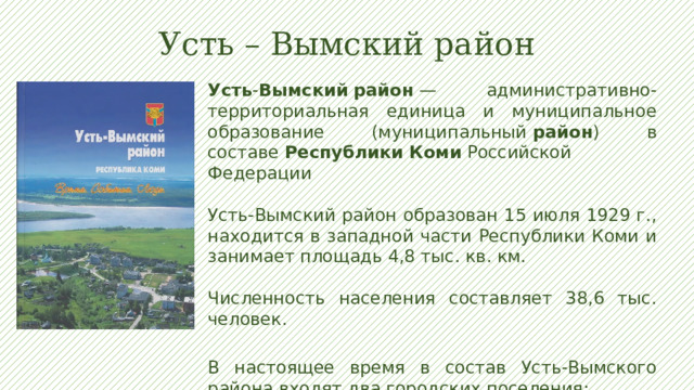 Усть – Вымский район Усть - Вымский   район  — административно-территориальная единица и муниципальное образование (муниципальный  район ) в составе  Республики   Коми  Российской Федерации Усть-Вымский район образован 15 июля 1929 г., находится в западной части Республики Коми и занимает площадь 4,8 тыс. кв. км. Численность населения составляет 38,6 тыс. человек. В настоящее время в состав Усть-Вымского района входят два городских поселения: г. Микунь; пгт Жешарт 