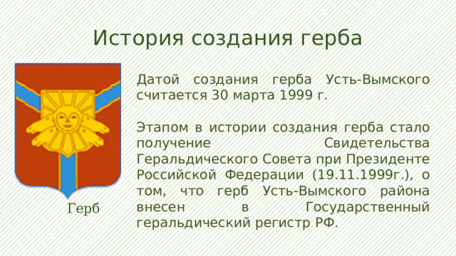 История создания герба Датой создания герба Усть-Вымского считается 30 марта 1999 г. Этапом в истории создания герба стало получение Свидетельства Геральдического Совета при Президенте Российской Федерации (19.11.1999г.), о том, что герб Усть-Вымского района внесен в Государственный геральдический регистр РФ.  Герб  