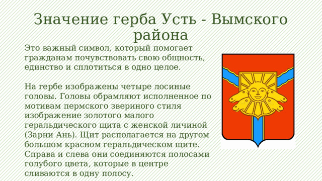 Значение герба Усть - Вымского района Это важный символ, который помогает гражданам почувствовать свою общность, единство и сплотиться в одно целое. На гербе изображены четыре лосиные головы. Головы обрамляют исполненное по мотивам пермского звериного стиля изображение золотого малого геральдического щита с женской личиной (Зарни Ань). Щит располагается на другом большом красном геральдическом щите. Справа и слева они соединяются полосами голубого цвета, которые в центре сливаются в одну полосу. 