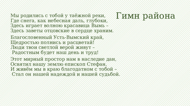 Гимн района Мы родились с тобой у таёжной реки,  Где снега, как небесная даль, глубоки,  Здесь играет волною красавица Вымь –  Здесь заветы отцовские в сердце храним. Благословенный Усть-Вымский край,  Щедростью полнись и расцветай!  Люди твои светлой верой живут –  Радостным будет наш день и труд! Этот мирный простор нам в наследие дан,  Освятил нашу землю епископ Стефан,  И живём мы в краю благодатном с тобой –  Стал он нашей надеждой и нашей судьбой. 