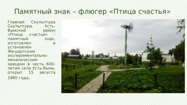Памятный знак – флюгер «Птица счастья»   Главная Скульптура Скульптура. Усть-Вымский район  «Птица счастья» - памятный знак, изготовлен и установлен Жешартским экспериментально-механическим заводом в честь 600-летия села Усть-Вымь, открыт 15 августа 1980 года . 