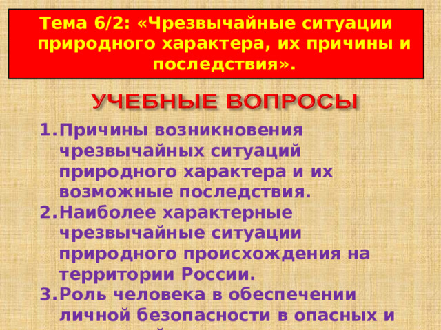 Тема 6/2 : « Чрезвычайные ситуации природного характера, их причины и последствия ». 1.  Причины возникновения чрезвычайных ситуаций природного характера и их возможные последствия. 2.  Наиболее характерные чрезвычайные ситуации природного происхождения на территории России. 3.  Роль человека в обеспечении личной безопасности в опасных и чрезвычайных ситуациях природного характера.  