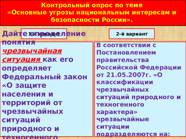 Контрольный опрос по теме «Основные угрозы национальным интересам и безопасности России». 1-й вариант 2-й вариант Дайте определение понятия чрезвычайная ситуация как его определяет Федеральный закон «О защите населения и территорий от чрезвычайных ситуаций природного и техногенного характера»? В соответствии с Постановлением правительства Российской Федерации от 21.05.2007г. «О классификации чрезвычайных ситуаций природного и техногенного характера» чрезвычайные ситуации подразделяются на: 