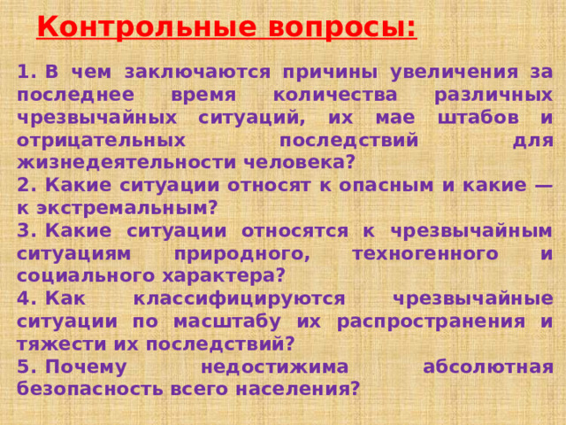 Контрольные вопросы: 1.  В чем заключаются причины увеличения за последнее время количества различных чрезвычайных ситуаций, их мае штабов и отрицательных последствий для жизнедеятельности человека? 2.  Какие ситуации относят к опасным и какие — к экстремальным? 3.  Какие ситуации относятся к чрезвычайным ситуациям природного, техногенного и социального характера? 4.  Как классифицируются чрезвычайные ситуации по масштабу их распространения и тяжести их последствий? 5.  Почему недостижима абсолютная безопасность всего населения? 