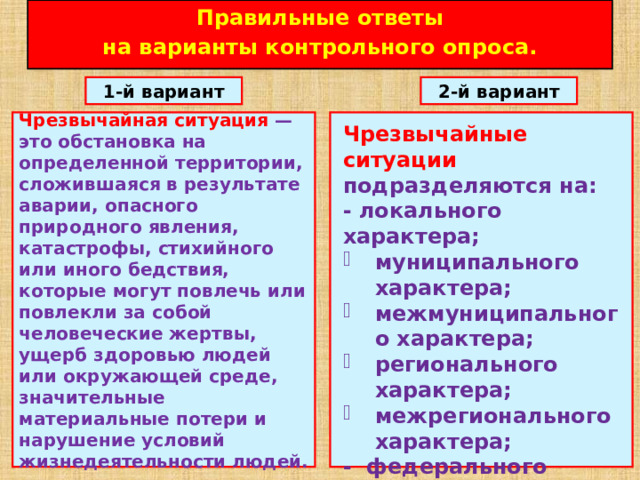 Правильные ответы  на варианты контрольного опроса. 1-й вариант 2-й вариант Чрезвычайная ситуация — это обстановка на определенной территории, сложившаяся в результате аварии, опасного природного явления, катастрофы, стихийного или иного бедствия, которые могут повлечь или повлекли за собой человеческие жертвы, ущерб здоровью людей или окружающей среде, значительные материальные потери и нарушение условий жизнедеятельности людей. Чрезвычайные ситуации подразделяются на: - локального характера; муниципального характера; межмуниципального характера; регионального характера; межрегионального характера; - федерального характера.   