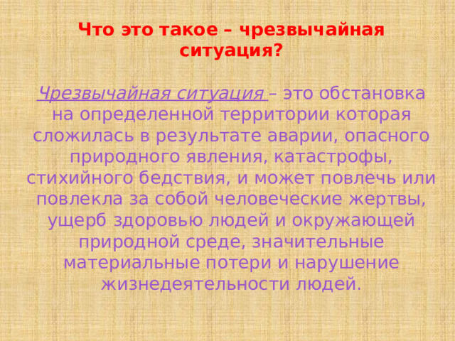 Что это такое – чрезвычайная ситуация? Чрезвычайная ситуация – это обстановка на определенной территории которая сложилась в результате аварии, опасного природного явления, катастрофы, стихийного бедствия, и может повлечь или повлекла за собой человеческие жертвы, ущерб здоровью людей и окружающей природной среде, значительные материальные потери и нарушение жизнедеятельности людей. 