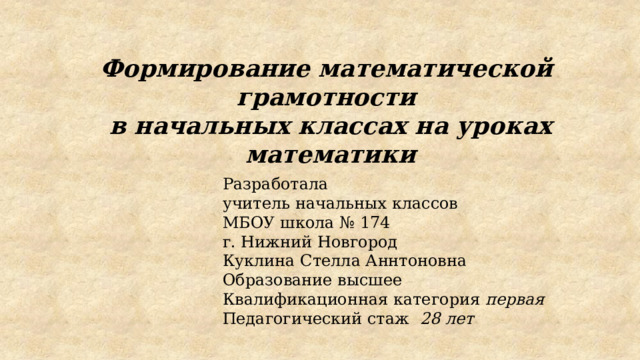 Формирование математической грамотности в начальных классах на уроках математики   Разработала учитель начальных классов МБОУ школа № 174 г. Нижний Новгород Куклина Стелла Аннтоновна Образование высшее Квалификационная категория первая  Педагогический стаж 28 лет 