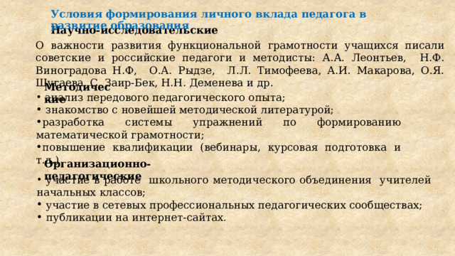 Условия формирования личного вклада педагога в развитие образования Научно-исследовательские О важности развития функциональной грамотности учащихся писали советские и российские педагоги и методисты: А.А. Леонтьев, Н.Ф. Виноградова Н.Ф, О.А. Рыдзе, Л.Л. Тимофеева, А.И. Макарова, О.Я. Шугаева, С. Заир-Бек, Н.Н. Деменева и др. Методические  анализ передового педагогического опыта;  знакомство с новейшей методической литературой; разработка системы упражнений по формированию математической грамотности; повышение квалификации (вебинары, курсовая подготовка и т.д.) Организационно-педагогические  участие в работе школьного методического объединения учителей начальных классов;  участие в сетевых профессиональных педагогических сообществах;  публикации на интернет-сайтах . 