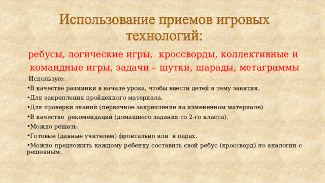 ребусы, логические игры, кроссворды, коллективные и командные игры, задачи – шутки, шарады, метаграммы  Использую: В качестве разминки в начале урока, чтобы ввести детей в тему занятия. Для закрепления пройденного материала. Для проверки знаний (первичное закрепление на измененном материале) В качестве рекомендаций (домашнего задания со 2-го класса). Можно решать: Готовые (данные учителем) фронтально или в парах. Можно предложить каждому ребенку составить свой ребус (кроссворд) по аналогии с решенным. 