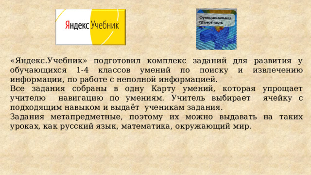 «Яндекс.Учебник» подготовил комплекс заданий для развития у обучающихся 1-4 классов умений по поиску и извлечению информации, по работе с неполной информацией. Все задания собраны в одну Карту умений, которая упрощает учителю навигацию по умениям.  Учитель выбирает ячейку с подходящим навыком и выдаёт ученикам задания. Задания метапредметные, поэтому их можно выдавать на таких уроках, как русский язык, математика, окружающий мир. 