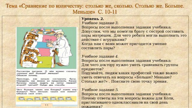 Уровень 2. Учебное задание 3. Вопросы после выполнения задания учебника: Допустим, что мы помогли брату с сестрой составить пары матрешек. Для чего ребята могли выполнить это действие с игрушками? Когда нам с вами может пригодится умение составлять пары?   Учебное задание 4.  Вопросы после выполнения задания учебника: Для чего доктору нужно уметь сравнивать группы предметов? Подумайте, людям каких профессий также важно уметь отвечать на вопросы «Больше? Меньше? Столько же?» . Поясните свою точку зрения.   Учебное задание 5. Вопросы после выполнения задания учебника: Почему ответы на эти вопросы важны для Коли, пригласившего одноклассников на свой день рождения? Когда важно получить ответы на эти вопросы маме Коли? Объясните почему. 