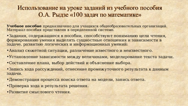 Учебное пособие предназначено для учащихся общеобразовательных организаций. Материал пособия представлен в определенной системе. Задания, содержащиеся в пособии, способствуют пониманию цели чтения, формированию умения выделять сущностные отношения и зависимости в задаче, развитию логических и информационных умений: Анализ сюжетной ситуации, различение известного и неизвестного. Установление зависимости между величинами, моделирование текста задачи. Составление плана, выбор действий и объяснение выбора. Запись хода рассуждений, отнесение промежуточного результата к данным задачи. Демонстрация процесса поиска ответа на модели, запись ответа. Проверка хода и результата решения. Развитие смыслового чтения.  