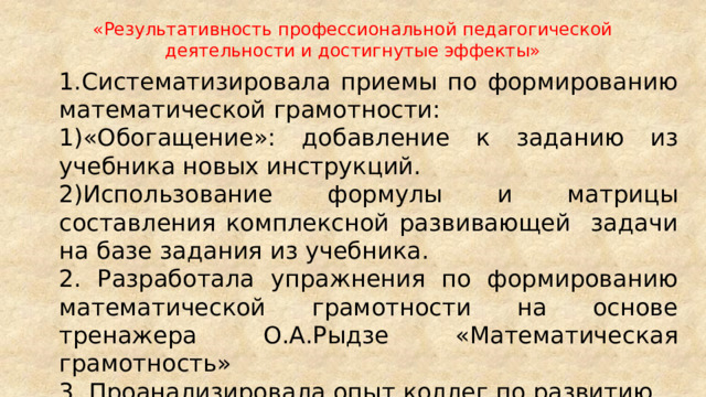 «Результативность профессиональной педагогической деятельности и достигнутые эффекты» 1.Систематизировала приемы по формированию математической грамотности: 1)«Обогащение»: добавление к заданию из учебника новых инструкций. 2)Использование формулы и матрицы составления комплексной развивающей задачи на базе задания из учебника. 2. Разработала упражнения по формированию математической грамотности на основе тренажера О.А.Рыдзе «Математическая грамотность» 3. Проанализировала опыт коллег по развитию математической грамотности, используя ресурсы Интернет. 