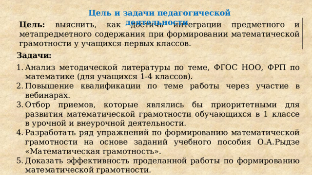 Цель и задачи педагогической деятельности Цель: выяснить, как достичь интеграции предметного и метапредметного содержания при формировании математической грамотности у учащихся первых классов . Задачи: Анализ методической литературы по теме, ФГОС НОО, ФРП по математике (для учащихся 1-4 классов). Повышение квалификации по теме работы через участие в вебинарах. Отбор приемов, которые являлись бы приоритетными для развития математической грамотности обучающихся в 1 классе в урочной и внеурочной деятельности. Разработать ряд упражнений по формированию математической грамотности на основе заданий учебного пособия О.А.Рыдзе «Математическая грамотность». Доказать эффективность проделанной работы по формированию математической грамотности. Анализ ресурсов цифровой среды для формирования математической грамотности. 