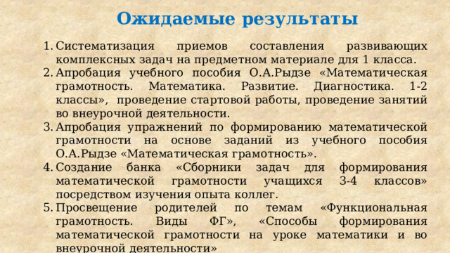 Ожидаемые результаты Систематизация приемов составления развивающих комплексных задач на предметном материале для 1 класса. Апробация учебного пособия О.А.Рыдзе «Математическая грамотность. Математика. Развитие. Диагностика. 1-2 классы», проведение стартовой работы, проведение занятий во внеурочной деятельности. Апробация упражнений по формированию математической грамотности на основе заданий из учебного пособия О.А.Рыдзе «Математическая грамотность». Создание банка «Сборники задач для формирования математической грамотности учащихся 3-4 классов» посредством изучения опыта коллег. Просвещение родителей по темам «Функциональная грамотность. Виды ФГ», «Способы формирования математической грамотности на уроке математики и во внеурочной деятельности» 
