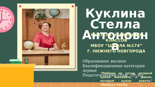 Куклина Стелла Антоновна УЧИТЕЛЬ НАЧАЛЬНЫХ КЛАССОВ МБОУ “ШКОЛА №174” Г. НИЖНЕГО НОВГОРОДА  Образование высшее Квалификационная категория первая  Педагогический стаж 29 лет  “ Ребёнок не сосуд, который нужно заполнить, а факел, который нужно зажечь” (Франсуа Рабле) 
