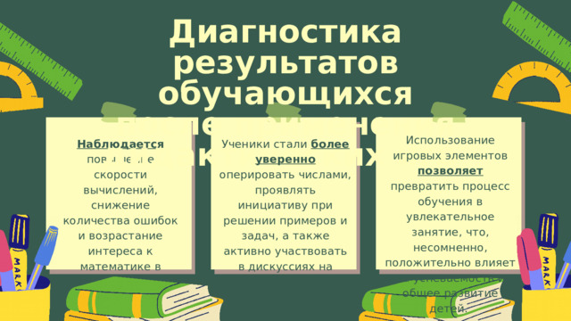 Диагностика результатов обучающихся после применения дидактических игр Использование игровых элементов позволяет превратить процесс обучения в увлекательное занятие, что, несомненно, положительно влияет на успеваемость и общее развитие детей. Наблюдается повышение скорости вычислений, снижение количества ошибок и возрастание интереса к математике в целом. Ученики стали более уверенно оперировать числами, проявлять инициативу при решении примеров и задач, а также активно участвовать в дискуссиях на уроках. 