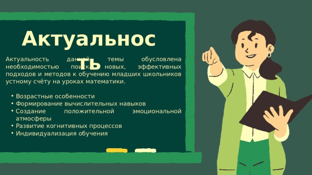 Актуальность Актуальность данной темы обусловлена необходимостью поиска новых, эффективных подходов и методов к обучению младших школьников устному счёту на уроках математики. Возрастные особенности Формирование вычислительных навыков Создание положительной эмоциональной атмосферы Развитие когнитивных процессов Индивидуализация обучения Возрастные особенности Формирование вычислительных навыков Создание положительной эмоциональной атмосферы Развитие когнитивных процессов Индивидуализация обучения 