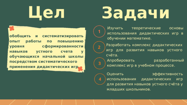 Цель Задачи Изучить теоретические основы использования дидактических игр в обучении математике. обобщить и систематизировать опыт работы по повышению уровня сформированности навыков устного счета у обучающихся начальной школы посредством систематического применения дидактических игр Разработать комплекс дидактических игр для развития навыков устного счёта. Апробировать разработанный комплекс игр в учебном процессе. Оценить эффективность использования дидактических игр для развития навыков устного счёта у младших школьников. 
