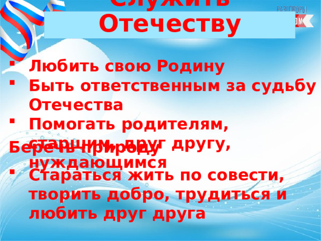 Служить Отечеству Любить свою Родину Быть ответственным за судьбу Отечества Помогать родителям, старшим, друг другу, нуждающимся   Беречь природу  Стараться жить по совести, творить добро, трудиться и любить друг друга 
