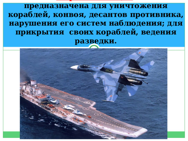 Морская авиация    предназначена для уничтожения кораблей, конвоя, десантов противника, нарушения его систем наблюдения; для прикрытия своих кораблей, ведения разведки. 