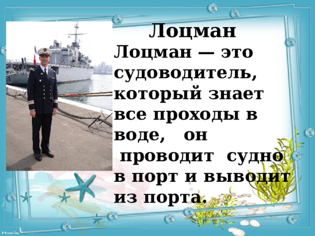 Лоцман Лоцман   — это судоводитель, который знает все проходы в воде, он  проводит  судно в порт и выводит из порта. 
