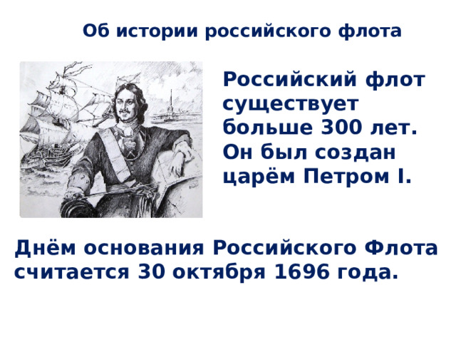 Об истории российского флота Российский флот существует больше 300 лет. Он был создан царём Петром I. Днём основания Российского Флота считается 30 октября 1696 года. 