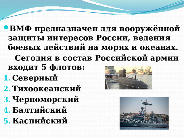 Военно-Морской флот (ВМФ)  ВМФ предназначен для вооружённой защиты интересов России, ведения боевых действий на морях и океанах.  Сегодня в состав Российской армии входит 5 флотов: Северный Тихоокеанский Черноморский Балтийский Каспийский 