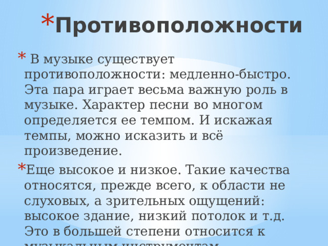 Противоположности  В музыке существует противоположности: медленно-быстро. Эта пара играет весьма важную роль в музыке. Характер песни во многом определяется ее темпом. И искажая темпы, можно исказить и всё произведение. Еще высокое и низкое. Такие качества относятся, прежде всего, к области не слуховых, а зрительных ощущений: высокое здание, низкий потолок и т.д. Это в большей степени относится к музыкальным инструментам. 