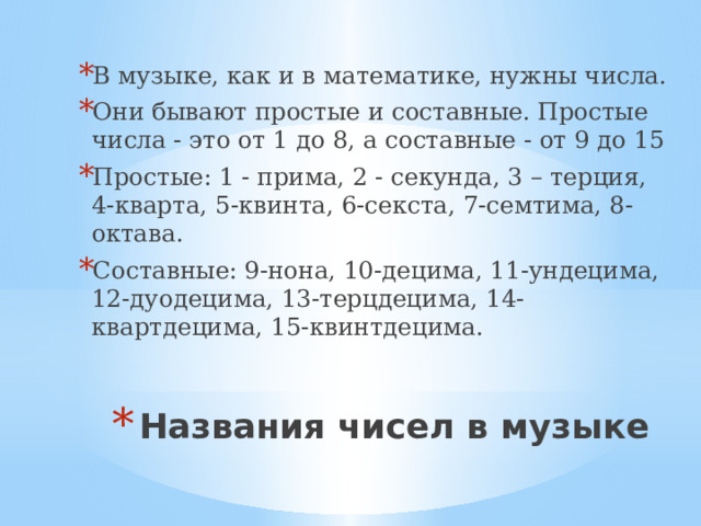 В музыке, как и в математике, нужны числа. Они бывают простые и составные. Простые числа - это от 1 до 8, а составные - от 9 до 15 Простые: 1 - прима, 2 - секунда, 3 – терция, 4-кварта, 5-квинта, 6-секста, 7-семтима, 8- октава. Составные: 9-нона, 10-децима, 11-ундецима, 12-дуодецима, 13-терцдецима, 14-квартдецима, 15-квинтдецима. Названия чисел в музыке 