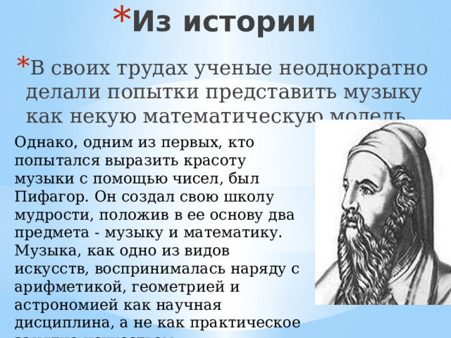 Из истории В своих трудах ученые неоднократно делали попытки представить музыку как некую математическую модель. Однако , одним из первых, кто попытался выразить красоту музыки с помощью чисел, был Пифагор. Он создал свою школу мудрости, положив в ее основу два предмета - музыку и математику. Музыка, как одно из видов искусств, воспринималась наряду с арифметикой, геометрией и астрономией как научная дисциплина, а не как практическое занятие искусством. 